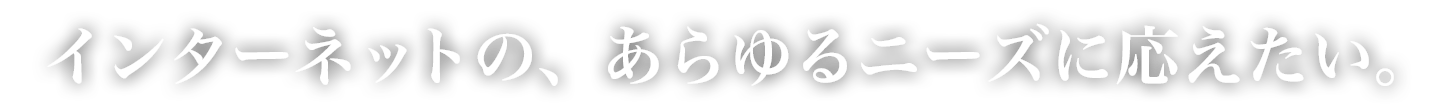 インターネットの、あらゆるニーズに応えたい。